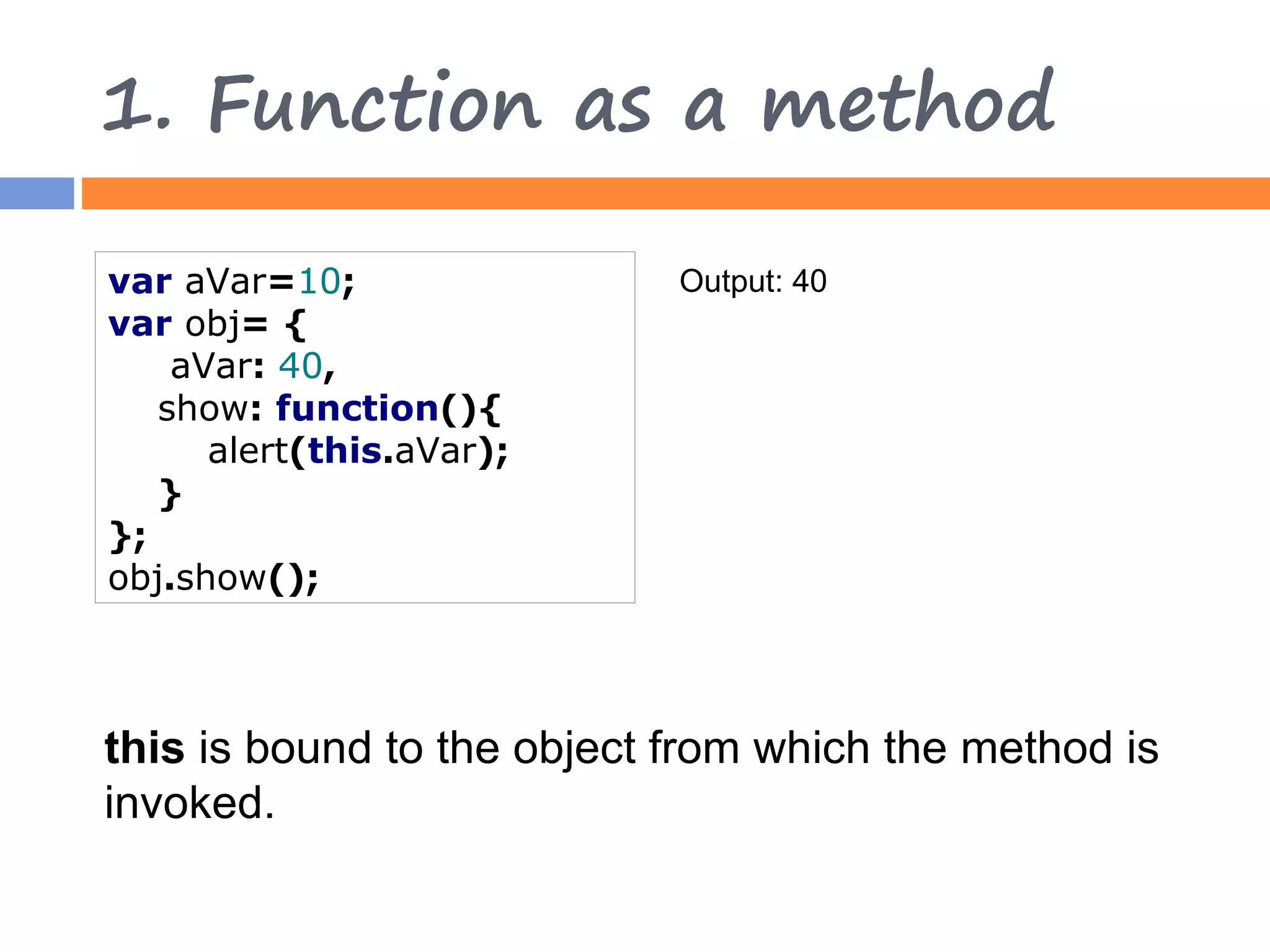 1. Function as a method var aVar=10; Output: 40 var obj= { aVar: 40, show: function(){ alert(this.aVar); } }; obj.show(); this is bound to the object from which the method is invoked. 