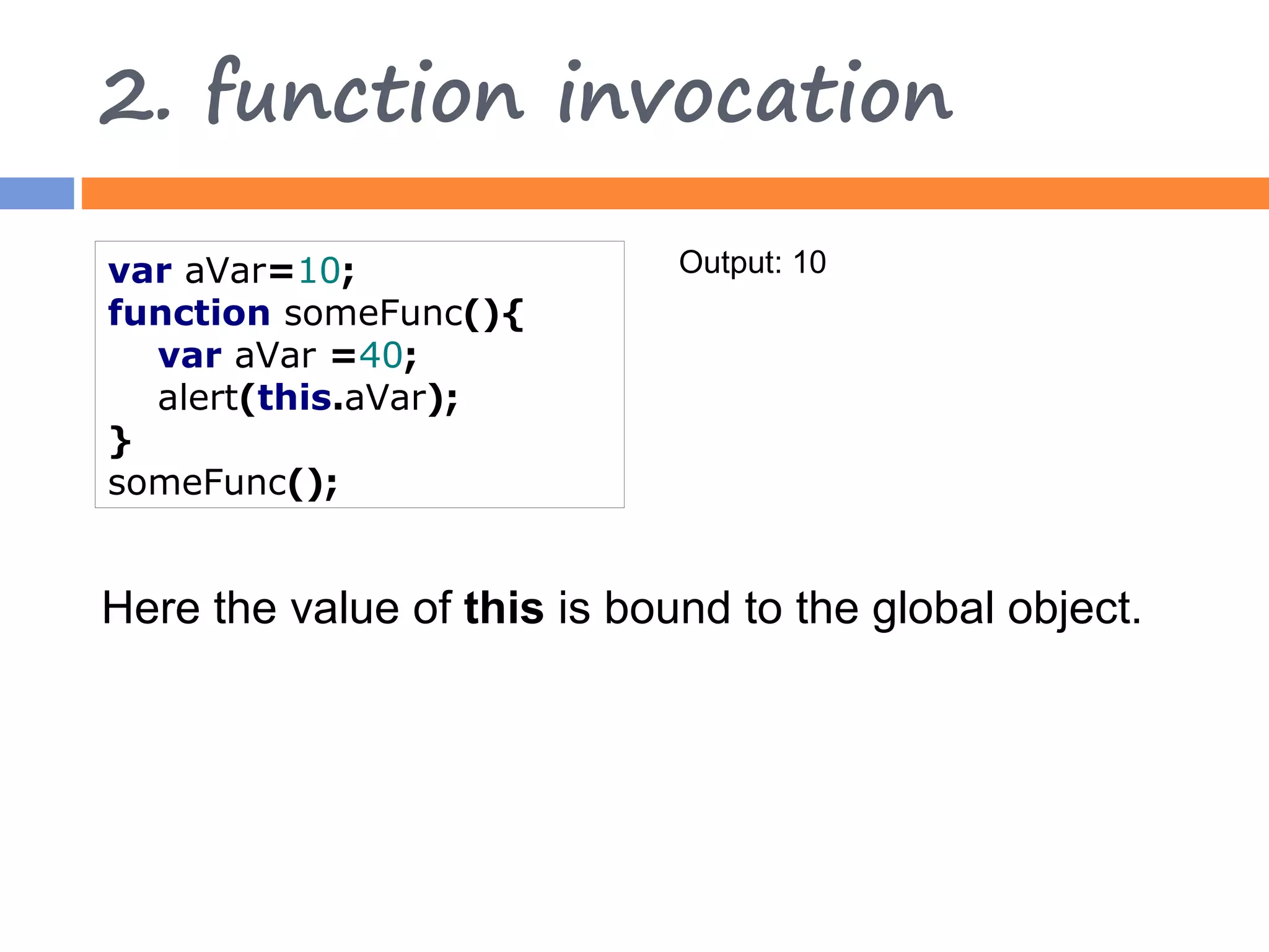 2. function invocation var aVar=10; Output: 10 function someFunc(){ var aVar =40; alert(this.aVar); } someFunc(); Here the value of this is bound to the global object. 