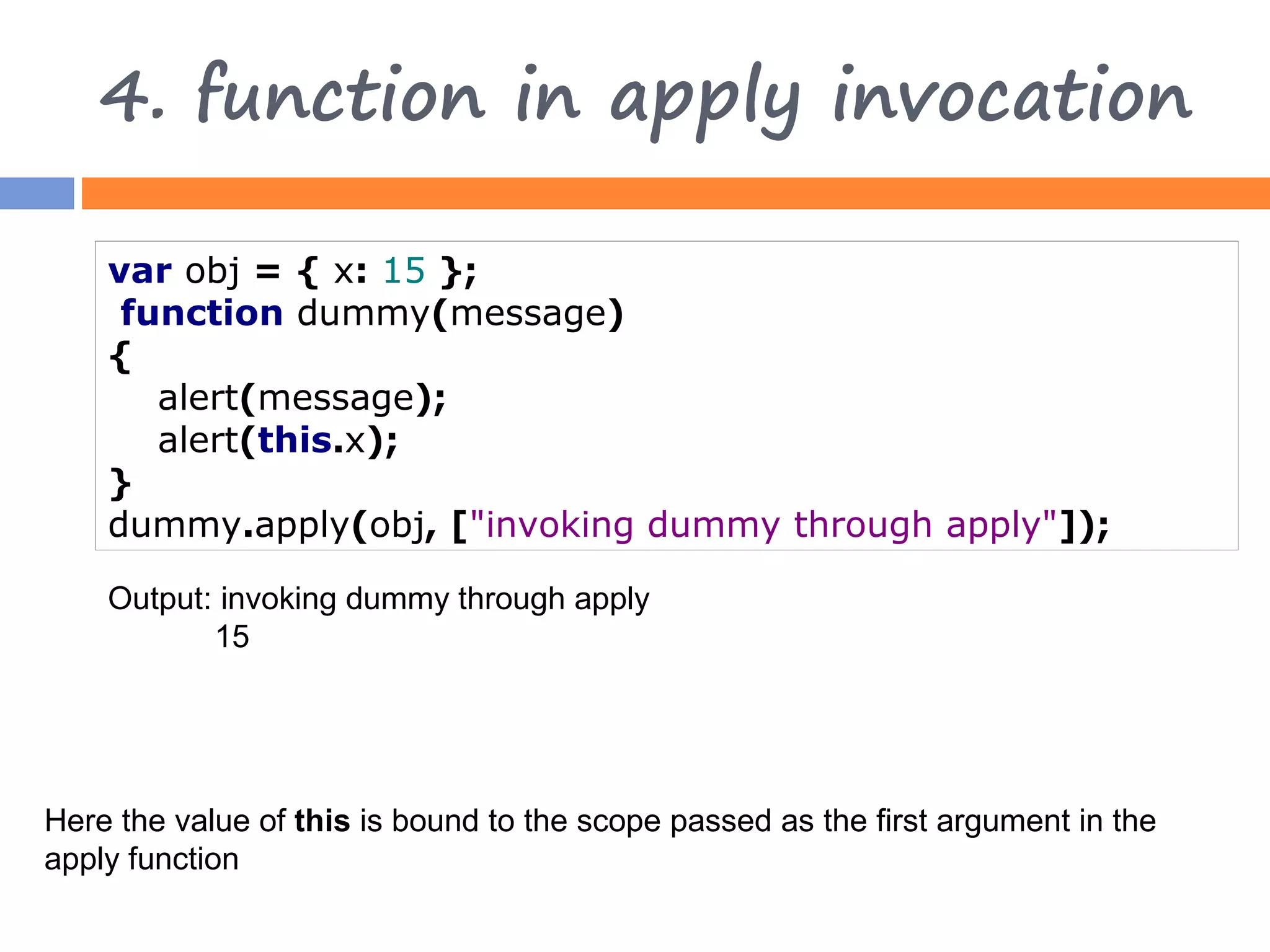 4. function in apply invocation var obj = { x: 15 }; function dummy(message) { alert(message); alert(this.x); } dummy.apply(obj, ["invoking dummy through apply"]); Output: invoking dummy through apply 15 Here the value of this is bound to the scope passed as the first argument in the apply function 