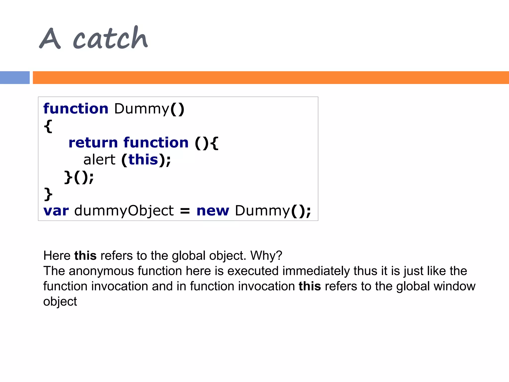 A catch function Dummy() { return function (){ alert (this); }(); } var dummyObject = new Dummy(); Here this refers to the global object. Why? The anonymous function here is executed immediately thus it is just like the function invocation and in function invocation this refers to the global window object 