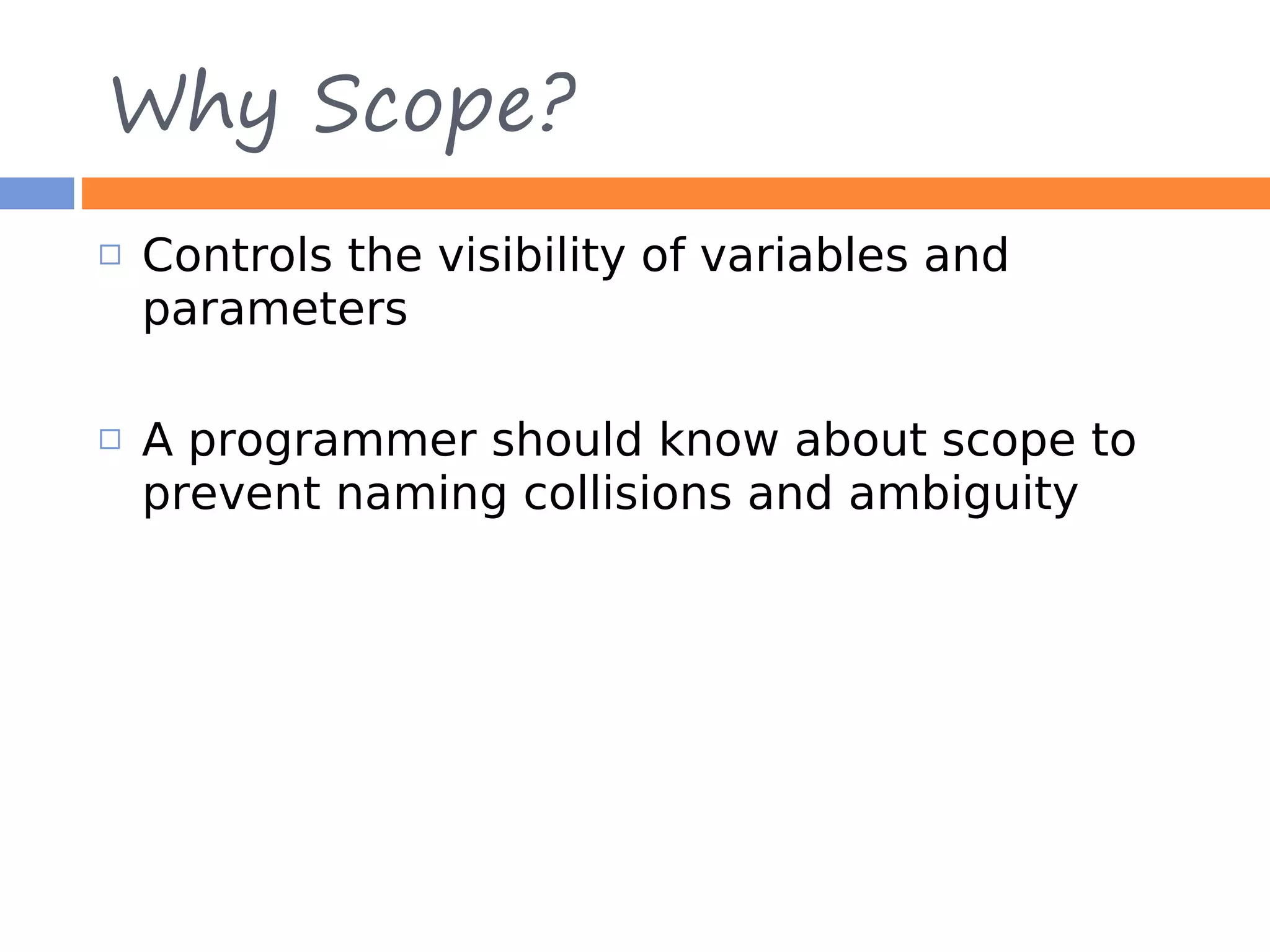 Why Scope?  Controls the visibility of variables and parameters  A programmer should know about scope to prevent naming collisions and ambiguity 