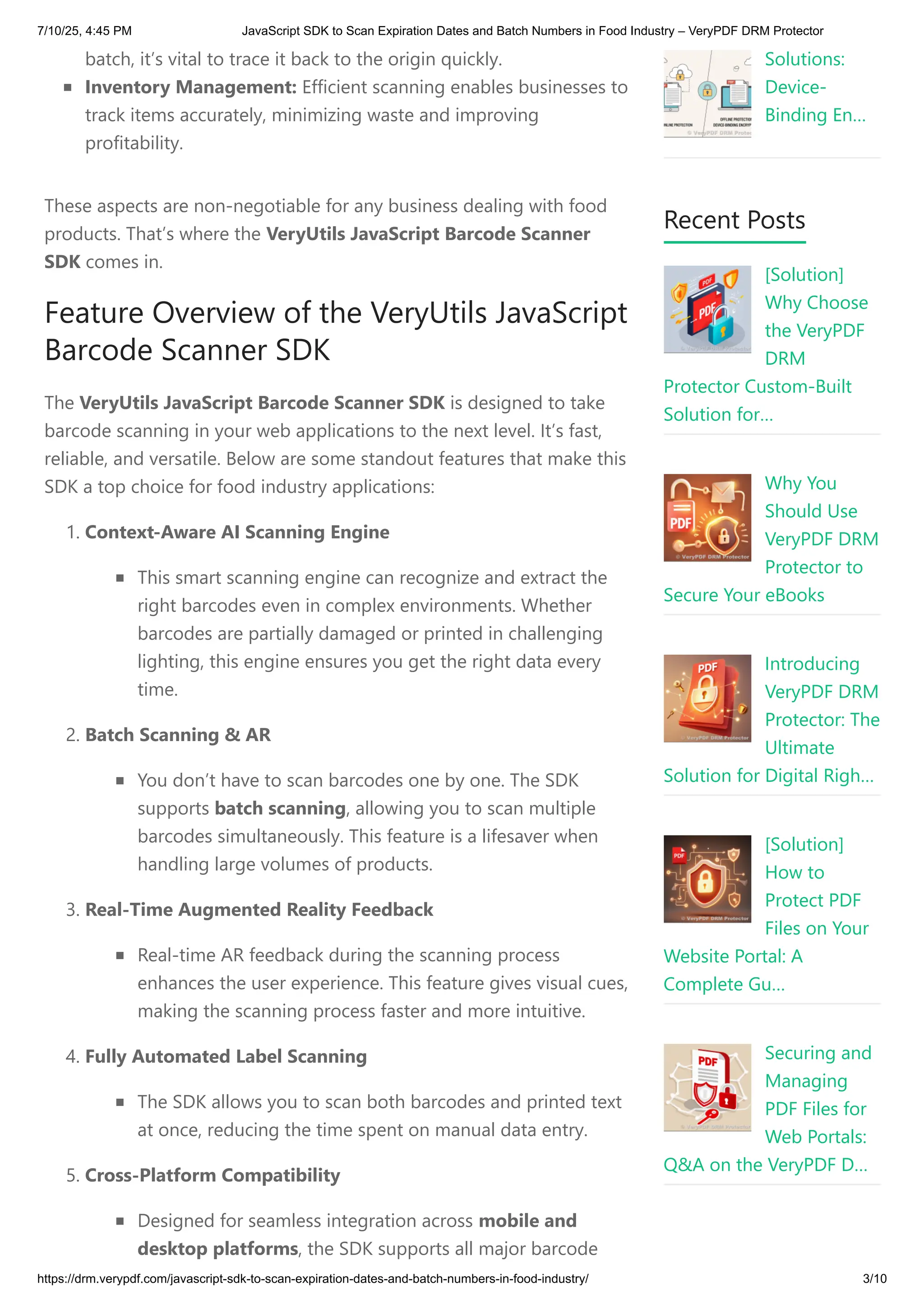batch, it’s vital to trace it back to the origin quickly.
Inventory Management: Efficient scanning enables businesses to
track items accurately, minimizing waste and improving
profitability.
These aspects are non-negotiable for any business dealing with food
products. That’s where the VeryUtils JavaScript Barcode Scanner
SDK comes in.
Feature Overview of the VeryUtils JavaScript
Barcode Scanner SDK
The VeryUtils JavaScript Barcode Scanner SDK is designed to take
barcode scanning in your web applications to the next level. It’s fast,
reliable, and versatile. Below are some standout features that make this
SDK a top choice for food industry applications:
1. Context-Aware AI Scanning Engine
This smart scanning engine can recognize and extract the
right barcodes even in complex environments. Whether
barcodes are partially damaged or printed in challenging
lighting, this engine ensures you get the right data every
time.
2. Batch Scanning & AR
You don’t have to scan barcodes one by one. The SDK
supports batch scanning, allowing you to scan multiple
barcodes simultaneously. This feature is a lifesaver when
handling large volumes of products.
3. Real-Time Augmented Reality Feedback
Real-time AR feedback during the scanning process
enhances the user experience. This feature gives visual cues,
making the scanning process faster and more intuitive.
4. Fully Automated Label Scanning
The SDK allows you to scan both barcodes and printed text
at once, reducing the time spent on manual data entry.
5. Cross-Platform Compatibility
Designed for seamless integration across mobile and
desktop platforms, the SDK supports all major barcode
Solutions:
Device-
Binding En…
Recent Posts
[Solution]
Why Choose
the VeryPDF
DRM
Protector Custom-Built
Solution for…
Why You
Should Use
VeryPDF DRM
Protector to
Secure Your eBooks
Introducing
VeryPDF DRM
Protector: The
Ultimate
Solution for Digital Righ…
[Solution]
How to
Protect PDF
Files on Your
Website Portal: A
Complete Gu…
Securing and
Managing
PDF Files for
Web Portals:
Q&A on the VeryPDF D…
7/10/25, 4:45 PM JavaScript SDK to Scan Expiration Dates and Batch Numbers in Food Industry – VeryPDF DRM Protector
https://drm.verypdf.com/javascript-sdk-to-scan-expiration-dates-and-batch-numbers-in-food-industry/ 3/10
 