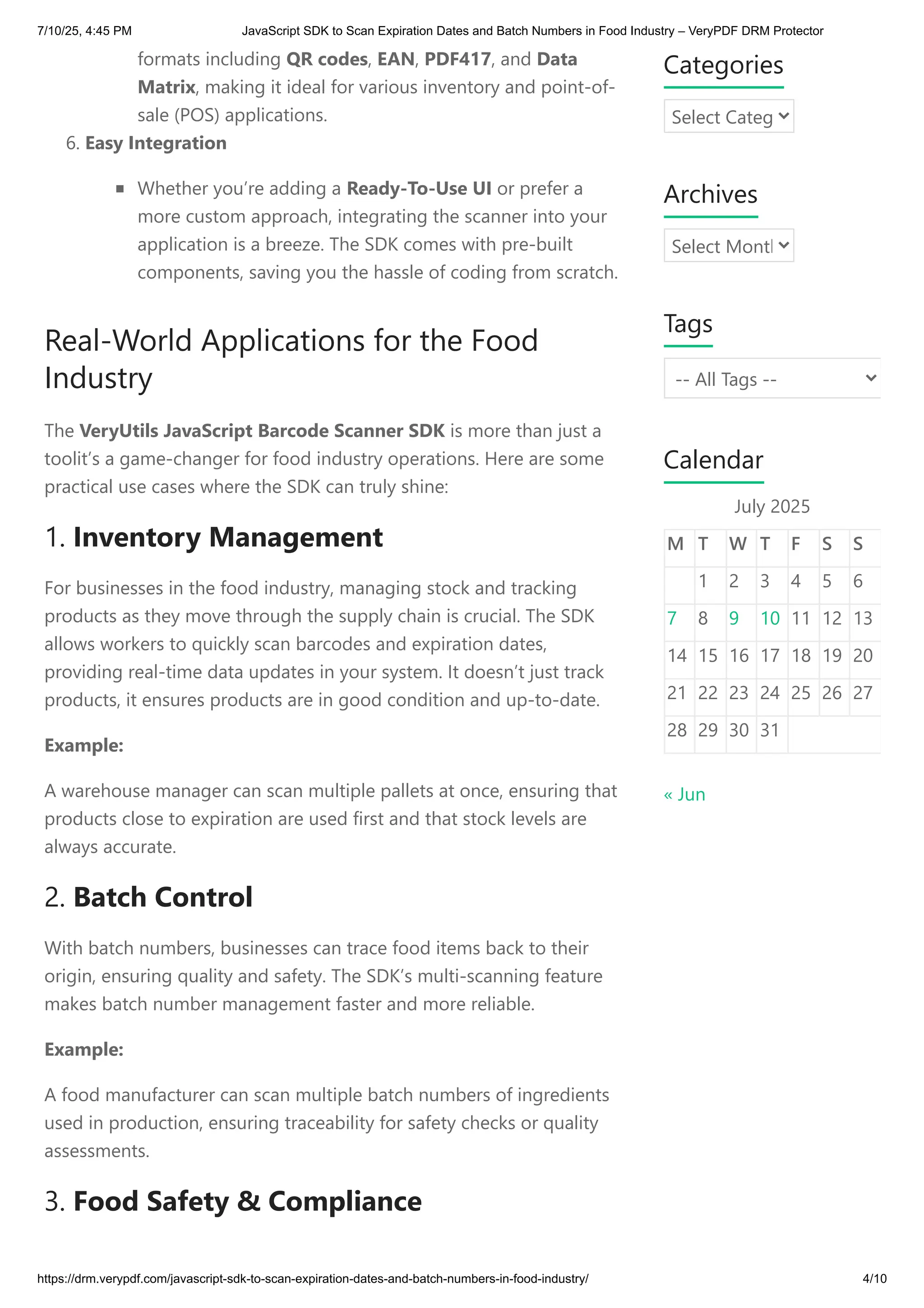 formats including QR codes, EAN, PDF417, and Data
Matrix, making it ideal for various inventory and point-of-
sale (POS) applications.
6. Easy Integration
Whether you’re adding a Ready-To-Use UI or prefer a
more custom approach, integrating the scanner into your
application is a breeze. The SDK comes with pre-built
components, saving you the hassle of coding from scratch.
Real-World Applications for the Food
Industry
The VeryUtils JavaScript Barcode Scanner SDK is more than just a
toolit’s a game-changer for food industry operations. Here are some
practical use cases where the SDK can truly shine:
1. Inventory Management
For businesses in the food industry, managing stock and tracking
products as they move through the supply chain is crucial. The SDK
allows workers to quickly scan barcodes and expiration dates,
providing real-time data updates in your system. It doesn’t just track
products, it ensures products are in good condition and up-to-date.
Example:
A warehouse manager can scan multiple pallets at once, ensuring that
products close to expiration are used first and that stock levels are
always accurate.
2. Batch Control
With batch numbers, businesses can trace food items back to their
origin, ensuring quality and safety. The SDK’s multi-scanning feature
makes batch number management faster and more reliable.
Example:
A food manufacturer can scan multiple batch numbers of ingredients
used in production, ensuring traceability for safety checks or quality
assessments.
3. Food Safety & Compliance
Categories
Select Categ
Archives
Select Month
Tags
-- All Tags --
Calendar
July 2025
M T W T F S S
1 2 3 4 5 6
7 8 9 10 11 12 13
14 15 16 17 18 19 20
21 22 23 24 25 26 27
28 29 30 31
« Jun
7/10/25, 4:45 PM JavaScript SDK to Scan Expiration Dates and Batch Numbers in Food Industry – VeryPDF DRM Protector
https://drm.verypdf.com/javascript-sdk-to-scan-expiration-dates-and-batch-numbers-in-food-industry/ 4/10
 