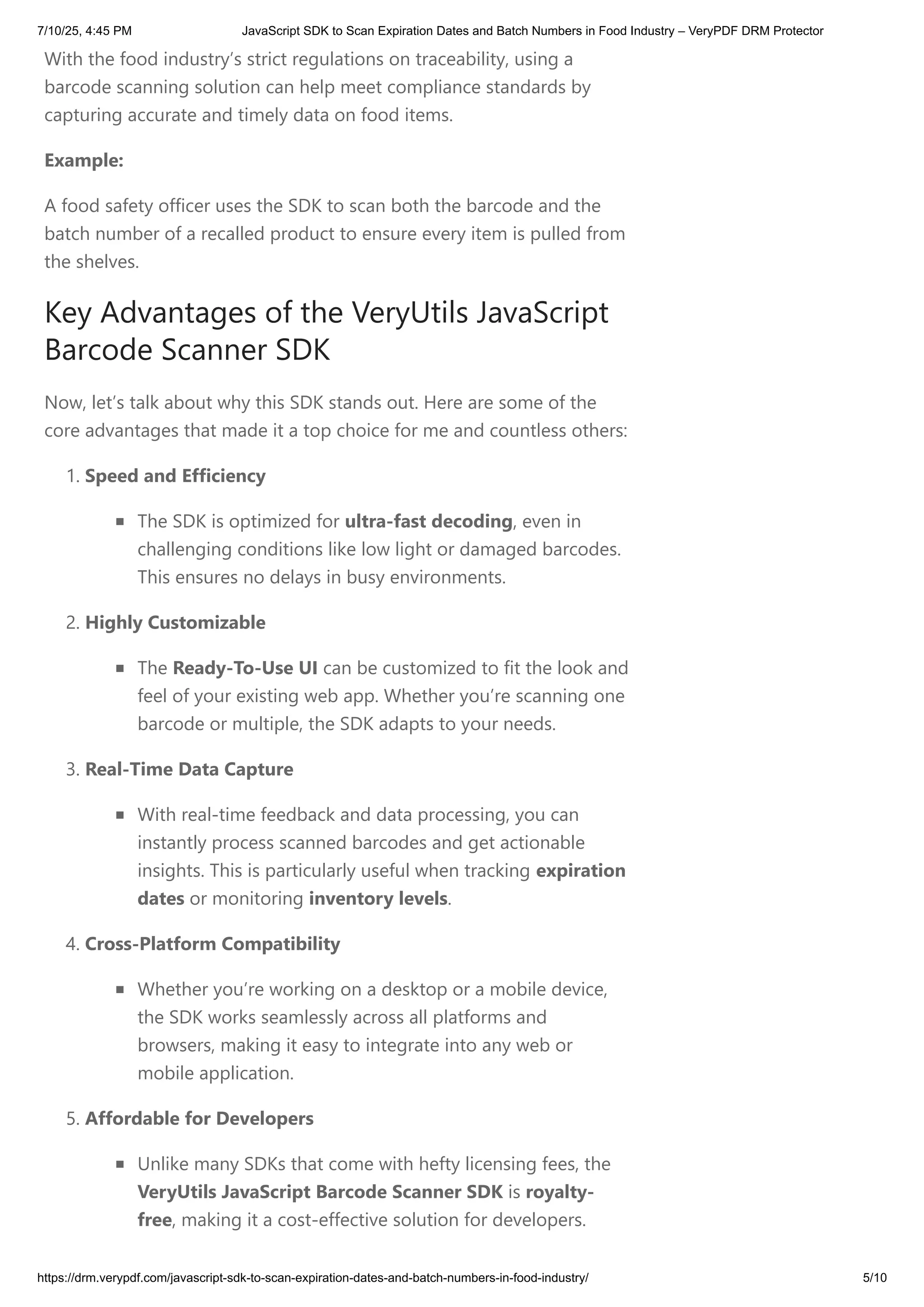 With the food industry’s strict regulations on traceability, using a
barcode scanning solution can help meet compliance standards by
capturing accurate and timely data on food items.
Example:
A food safety officer uses the SDK to scan both the barcode and the
batch number of a recalled product to ensure every item is pulled from
the shelves.
Key Advantages of the VeryUtils JavaScript
Barcode Scanner SDK
Now, let’s talk about why this SDK stands out. Here are some of the
core advantages that made it a top choice for me and countless others:
1. Speed and Efficiency
The SDK is optimized for ultra-fast decoding, even in
challenging conditions like low light or damaged barcodes.
This ensures no delays in busy environments.
2. Highly Customizable
The Ready-To-Use UI can be customized to fit the look and
feel of your existing web app. Whether you’re scanning one
barcode or multiple, the SDK adapts to your needs.
3. Real-Time Data Capture
With real-time feedback and data processing, you can
instantly process scanned barcodes and get actionable
insights. This is particularly useful when tracking expiration
dates or monitoring inventory levels.
4. Cross-Platform Compatibility
Whether you’re working on a desktop or a mobile device,
the SDK works seamlessly across all platforms and
browsers, making it easy to integrate into any web or
mobile application.
5. Affordable for Developers
Unlike many SDKs that come with hefty licensing fees, the
VeryUtils JavaScript Barcode Scanner SDK is royalty-
free, making it a cost-effective solution for developers.
7/10/25, 4:45 PM JavaScript SDK to Scan Expiration Dates and Batch Numbers in Food Industry – VeryPDF DRM Protector
https://drm.verypdf.com/javascript-sdk-to-scan-expiration-dates-and-batch-numbers-in-food-industry/ 5/10
 