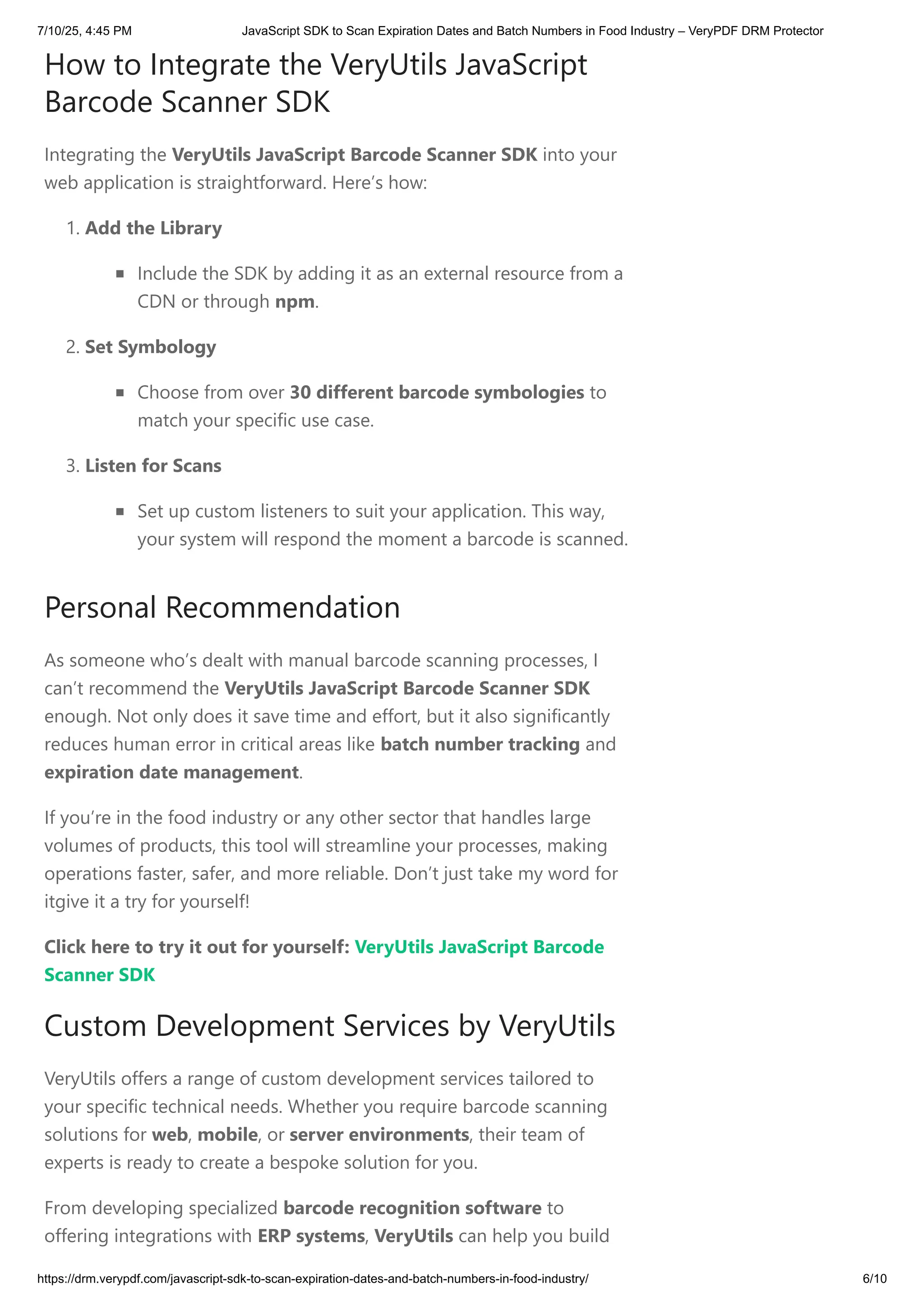How to Integrate the VeryUtils JavaScript
Barcode Scanner SDK
Integrating the VeryUtils JavaScript Barcode Scanner SDK into your
web application is straightforward. Here’s how:
1. Add the Library
Include the SDK by adding it as an external resource from a
CDN or through npm.
2. Set Symbology
Choose from over 30 different barcode symbologies to
match your specific use case.
3. Listen for Scans
Set up custom listeners to suit your application. This way,
your system will respond the moment a barcode is scanned.
Personal Recommendation
As someone who’s dealt with manual barcode scanning processes, I
can’t recommend the VeryUtils JavaScript Barcode Scanner SDK
enough. Not only does it save time and effort, but it also significantly
reduces human error in critical areas like batch number tracking and
expiration date management.
If you’re in the food industry or any other sector that handles large
volumes of products, this tool will streamline your processes, making
operations faster, safer, and more reliable. Don’t just take my word for
itgive it a try for yourself!
Click here to try it out for yourself: VeryUtils JavaScript Barcode
Scanner SDK
Custom Development Services by VeryUtils
VeryUtils offers a range of custom development services tailored to
your specific technical needs. Whether you require barcode scanning
solutions for web, mobile, or server environments, their team of
experts is ready to create a bespoke solution for you.
From developing specialized barcode recognition software to
offering integrations with ERP systems, VeryUtils can help you build
7/10/25, 4:45 PM JavaScript SDK to Scan Expiration Dates and Batch Numbers in Food Industry – VeryPDF DRM Protector
https://drm.verypdf.com/javascript-sdk-to-scan-expiration-dates-and-batch-numbers-in-food-industry/ 6/10
 