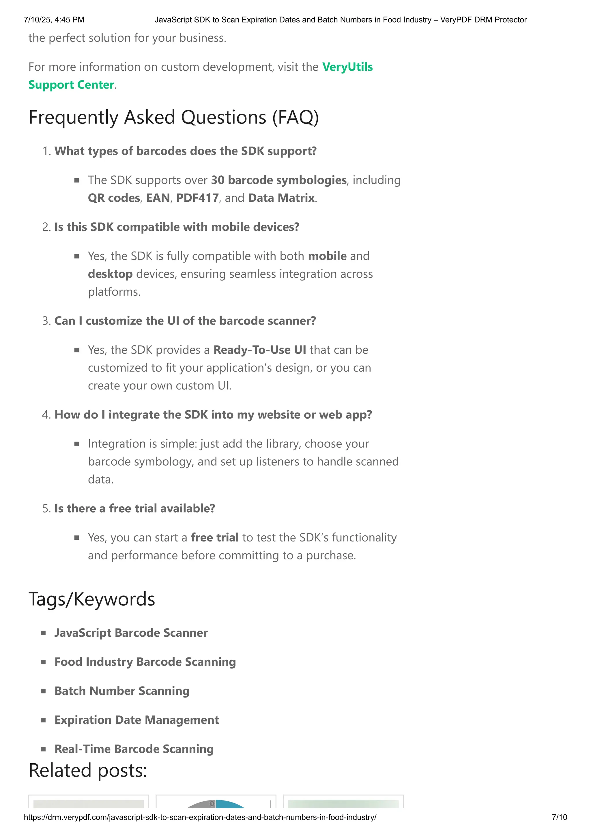 the perfect solution for your business.
For more information on custom development, visit the VeryUtils
Support Center.
Frequently Asked Questions (FAQ)
1. What types of barcodes does the SDK support?
The SDK supports over 30 barcode symbologies, including
QR codes, EAN, PDF417, and Data Matrix.
2. Is this SDK compatible with mobile devices?
Yes, the SDK is fully compatible with both mobile and
desktop devices, ensuring seamless integration across
platforms.
3. Can I customize the UI of the barcode scanner?
Yes, the SDK provides a Ready-To-Use UI that can be
customized to fit your application’s design, or you can
create your own custom UI.
4. How do I integrate the SDK into my website or web app?
Integration is simple: just add the library, choose your
barcode symbology, and set up listeners to handle scanned
data.
5. Is there a free trial available?
Yes, you can start a free trial to test the SDK’s functionality
and performance before committing to a purchase.
Tags/Keywords
JavaScript Barcode Scanner
Food Industry Barcode Scanning
Batch Number Scanning
Expiration Date Management
Real-Time Barcode Scanning
Related posts:
7/10/25, 4:45 PM JavaScript SDK to Scan Expiration Dates and Batch Numbers in Food Industry – VeryPDF DRM Protector
https://drm.verypdf.com/javascript-sdk-to-scan-expiration-dates-and-batch-numbers-in-food-industry/ 7/10
 