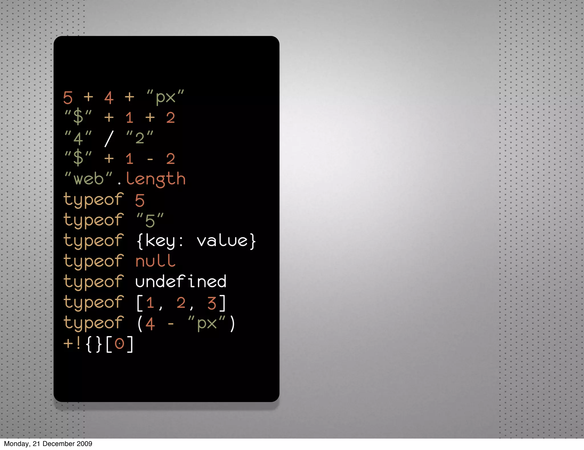 5 + 4 + "px"
               "$" + 1 + 2
               "4" / "2"
               "$" + 1 - 2
               "web".length
               typeof 5
               typeof "5"
               typeof {key: value}
               typeof null
               typeof undefined
               typeof [1, 2, 3]
               typeof (4 - "px")
               +!{}[0]



Monday, 21 December 2009
 