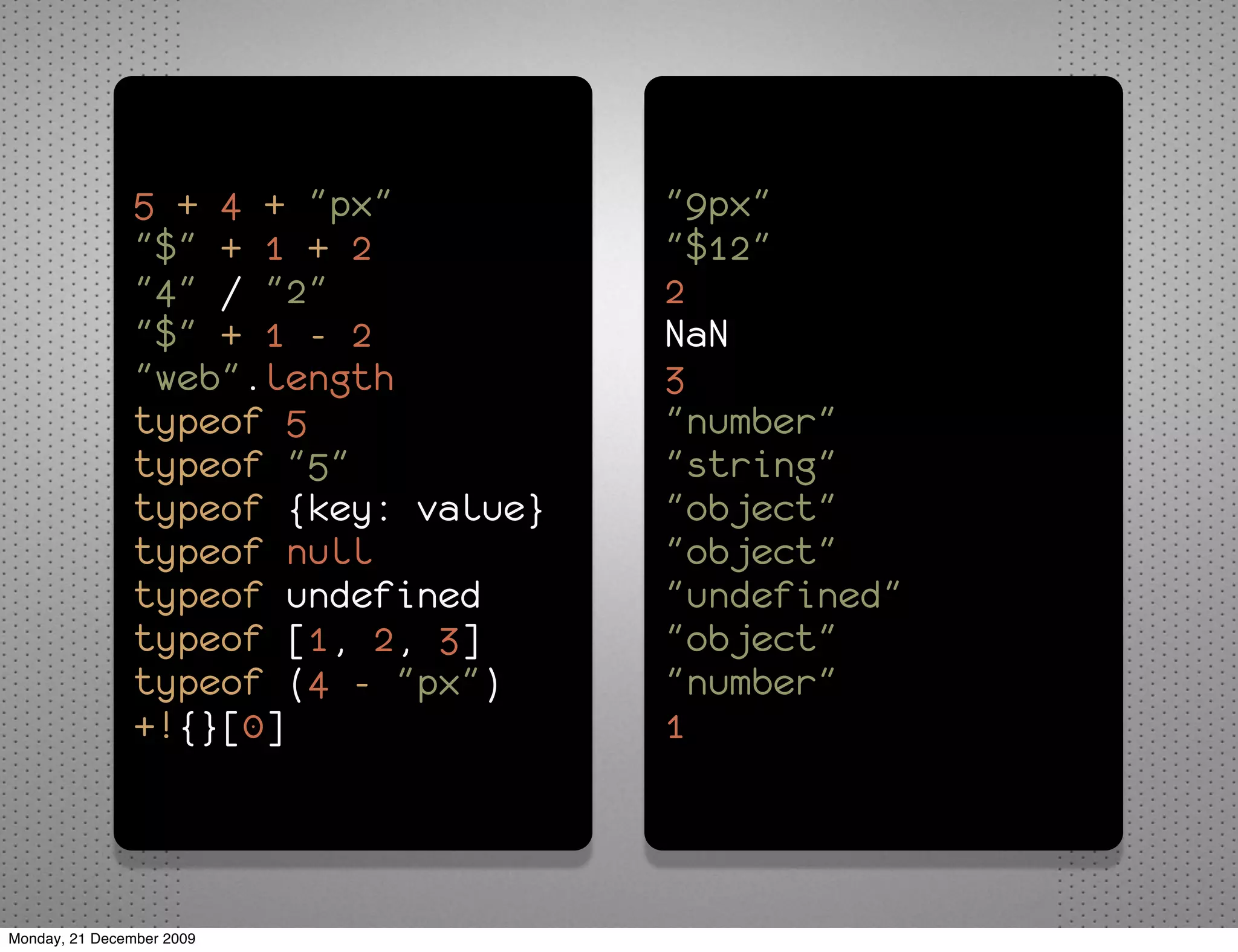 5 + 4 + "px"          "9px"
               "$" + 1 + 2           "$12"
               "4" / "2"             2
               "$" + 1 - 2           NaN
               "web".length          3
               typeof 5              "number"
               typeof "5"            "string"
               typeof {key: value}   "object"
               typeof null           "object"
               typeof undefined      "undefined"
               typeof [1, 2, 3]      "object"
               typeof (4 - "px")     "number"
               +!{}[0]               1



Monday, 21 December 2009
 