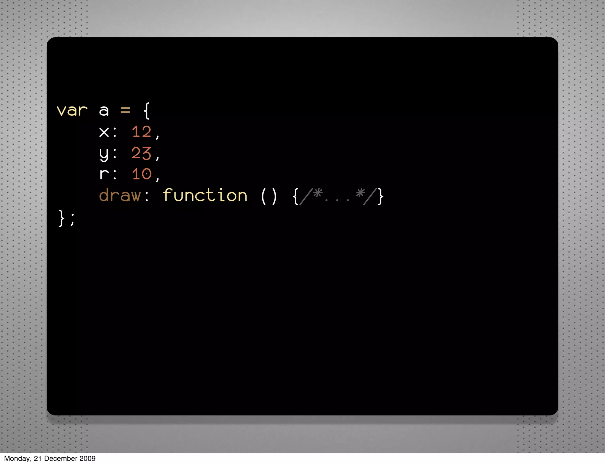 var a = {
                 x: 12,
                 y: 23,
                 r: 10,
                 draw: function () {/*...*/}
             };


             for (var property in a) {
                 alert("a." + property + " = " +
             a[property]);
             }




Monday, 21 December 2009
 