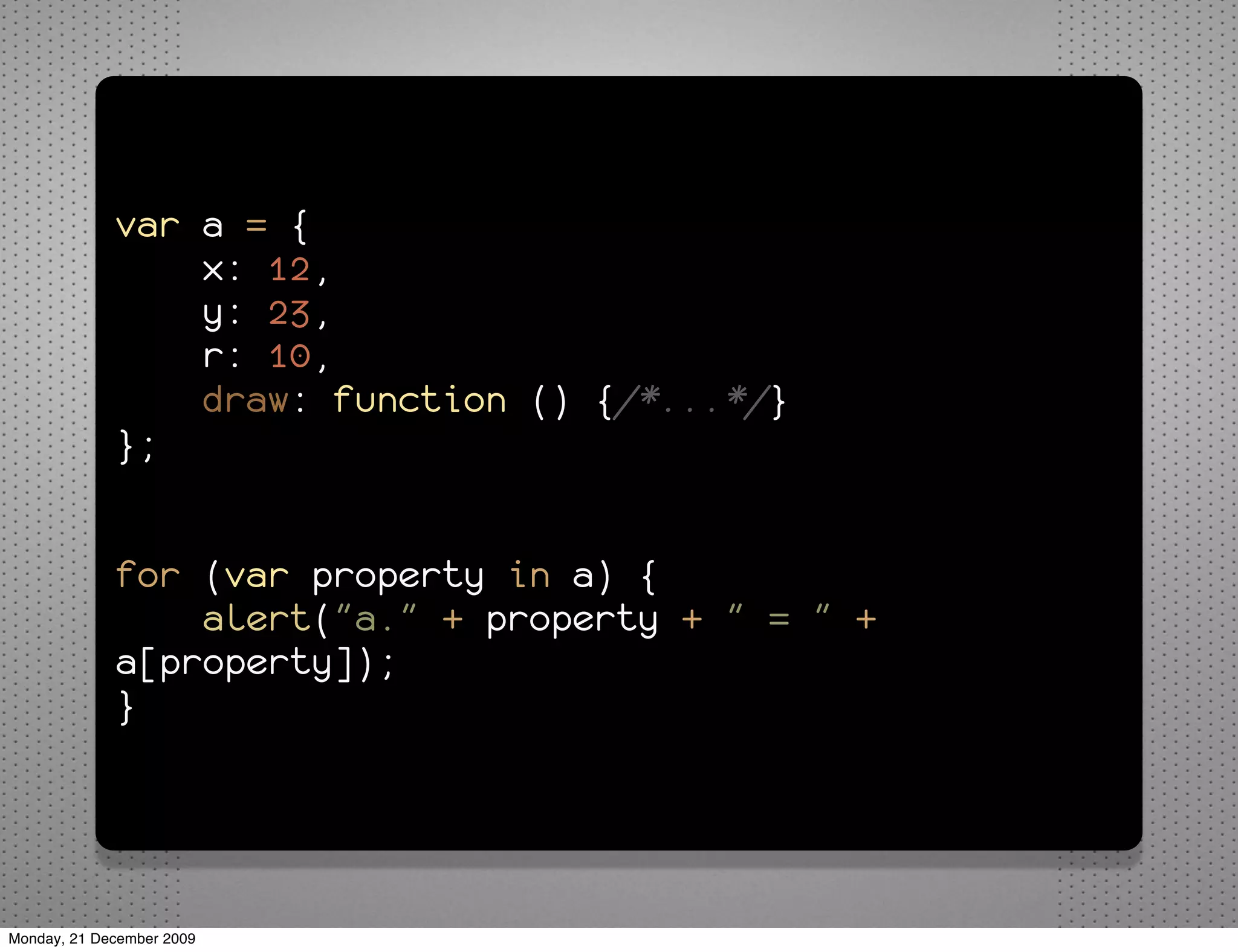 var a = {
                 x: 12,
                 y: 23,
                 r: 10,
                 draw: function () {/*...*/}
             };


             for (var property in a) {
                 alert("a." + property + " = " +
             a[property]);
             }




Monday, 21 December 2009
 