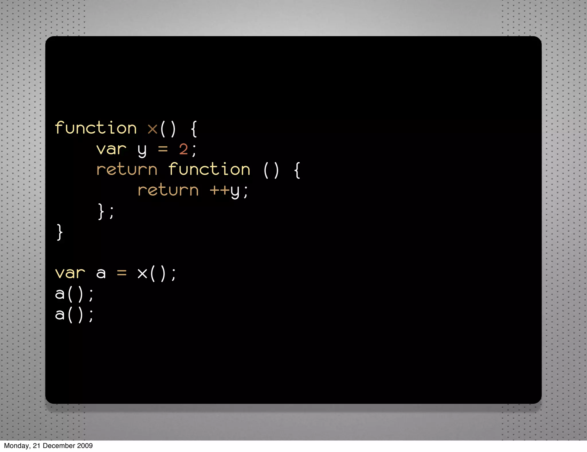function x() {
                 var y = 2;
                 return function () {
                     return ++y;
                 };
             }

             var a = x();
             a();
             a();




Monday, 21 December 2009
 