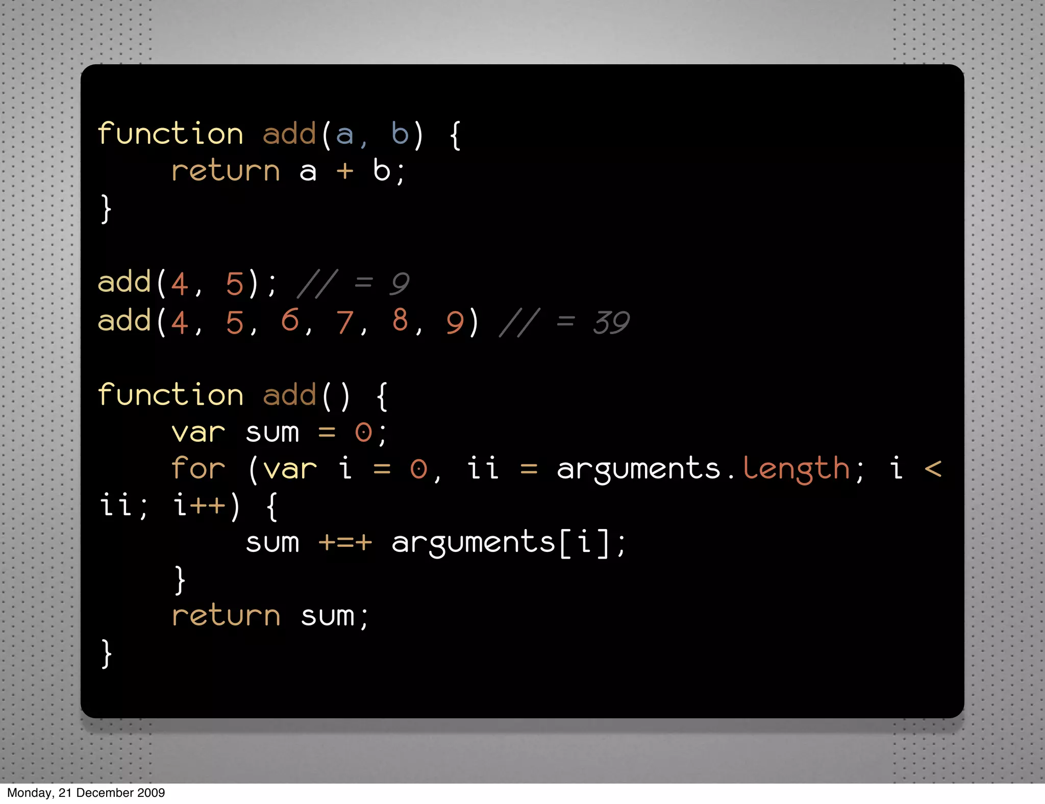 function add(a, b) {
                 return a + b;
             }

             add(4, 5); // = 9
             add(4, 5, 6, 7, 8, 9) // = 39

             function add() {
                 var sum = 0;
                 for (var i = 0, ii = arguments.length; i <
             ii; i++) {
                     sum +=+ arguments[i];
                 }
                 return sum;
             }


Monday, 21 December 2009
 