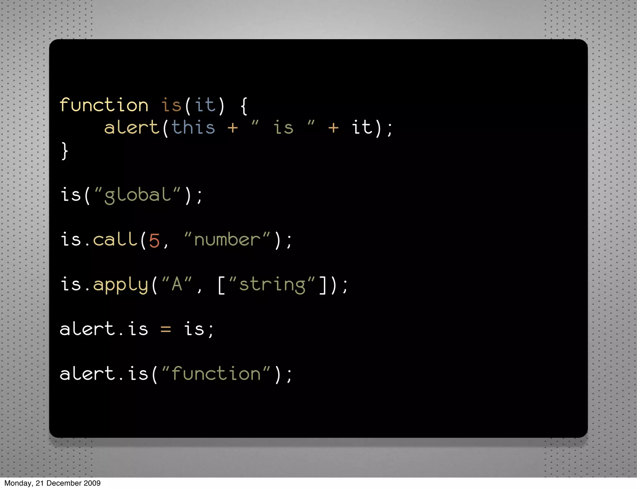function is(it) {
                 alert(this + " is " + it);
             }

             is("global");

             is.call(5, "number");

             is.apply("A", ["string"]);

             alert.is = is;

             alert.is("function");



Monday, 21 December 2009
 