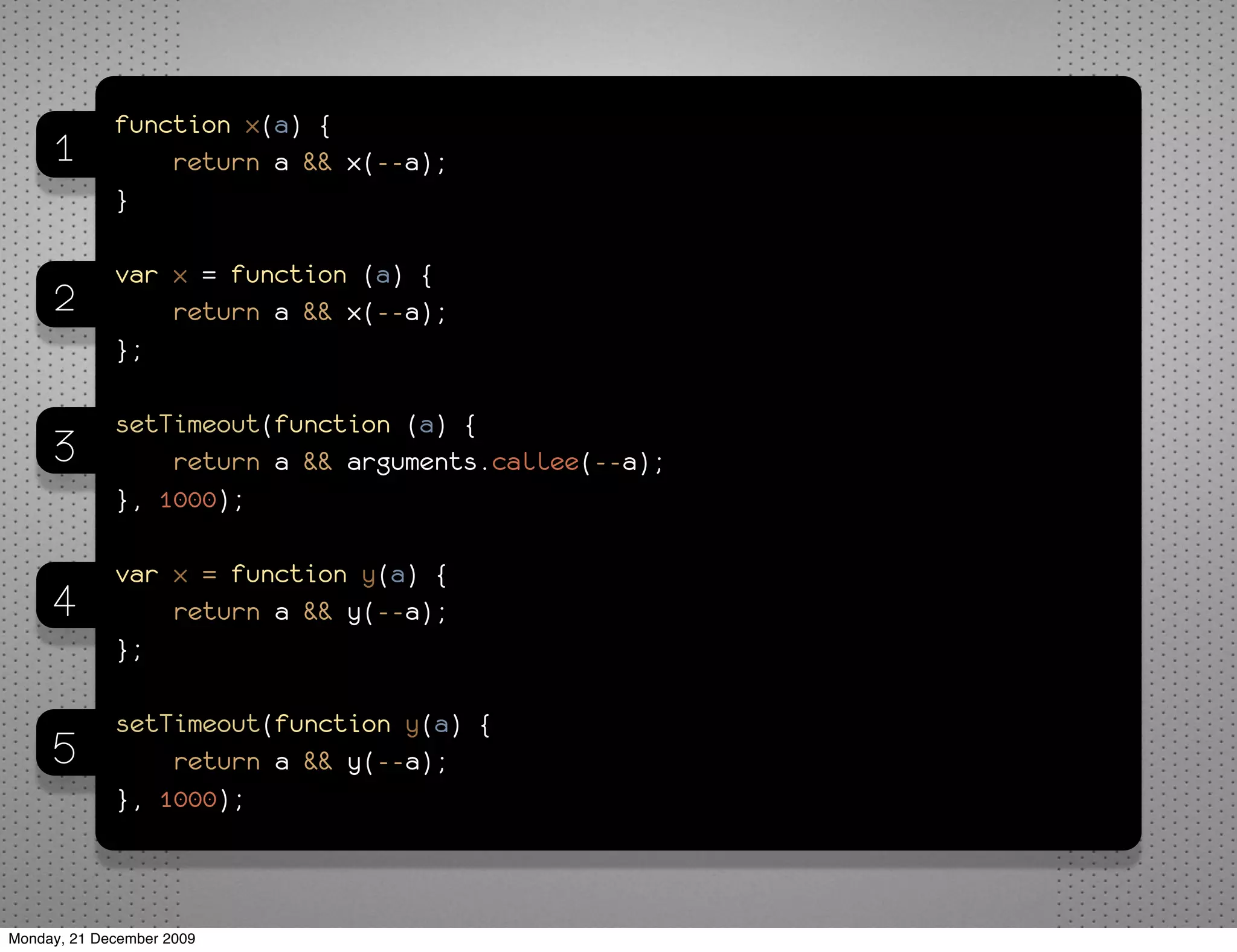 function x(a) {
     1           return a && x(--a);
             }

             var x = function (a) {
     2           return a && x(--a);
             };

             setTimeout(function (a) {
     3           return a && arguments.callee(--a);
             }, 1000);

             var x = function y(a) {
     4           return a && y(--a);
             };

             setTimeout(function y(a) {
     5           return a && y(--a);
             }, 1000);



Monday, 21 December 2009
 