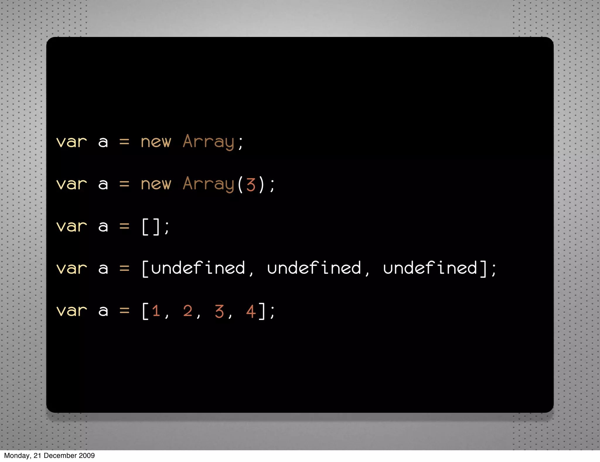 var a = new Array;

             var a = new Array(3);

             var a = [];

             var a = [undefined, undefined, undefined];

             var a = [1, 2, 3, 4];




Monday, 21 December 2009
 