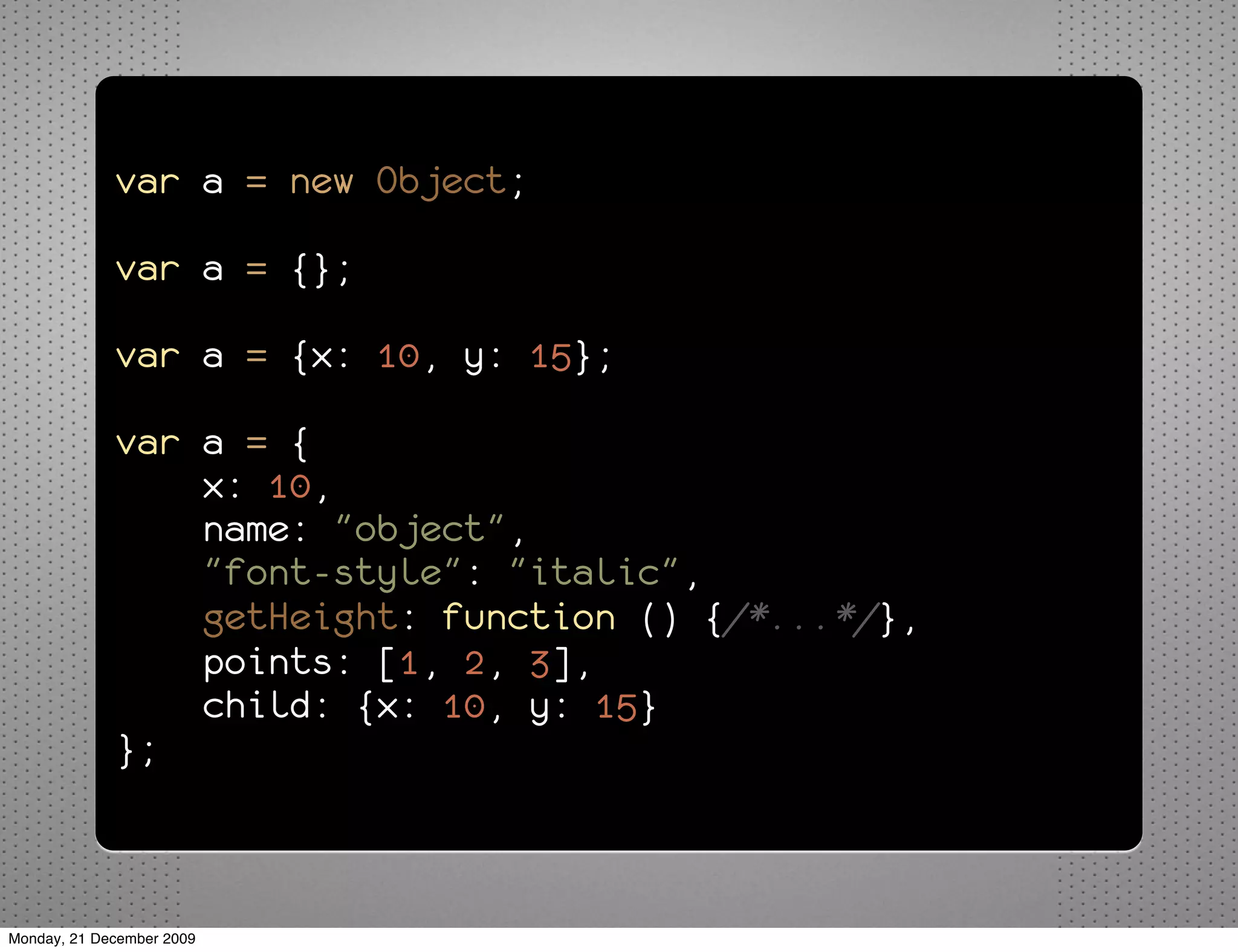 var a = new Object;

             var a = {};

             var a = {x: 10, y: 15};

             var a = {
                 x: 10,
                 name: "object",
                 "font-style": "italic",
                 getHeight: function () {/*...*/},
                 points: [1, 2, 3],
                 child: {x: 10, y: 15}
             };



Monday, 21 December 2009
 