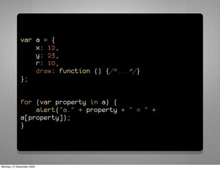 var a = {
                 x: 12,
                 y: 23,
                 r: 10,
                 draw: function () {/*...*/}
             };


             for (var property in a) {
                 alert("a." + property + " = " +
             a[property]);
             }




Monday, 21 December 2009
 