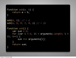 function add(a, b) {
                 return a + b;
             }

             add(4, 5); // = 9
             add(4, 5, 6, 7, 8, 9) // = 39

             function add() {
                 var sum = 0;
                 for (var i = 0, ii = arguments.length; i <
             ii; i++) {
                     sum +=+ arguments[i];
                 }
                 return sum;
             }


Monday, 21 December 2009
 