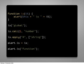 function is(it) {
                 alert(this + " is " + it);
             }

             is("global");

             is.call(5, "number");

             is.apply("A", ["string"]);

             alert.is = is;

             alert.is("function");



Monday, 21 December 2009
 