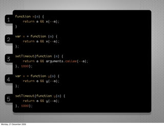 function x(a) {
     1           return a && x(--a);
             }

             var x = function (a) {
     2           return a && x(--a);
             };

             setTimeout(function (a) {
     3           return a && arguments.callee(--a);
             }, 1000);

             var x = function y(a) {
     4           return a && y(--a);
             };

             setTimeout(function y(a) {
     5           return a && y(--a);
             }, 1000);



Monday, 21 December 2009
 