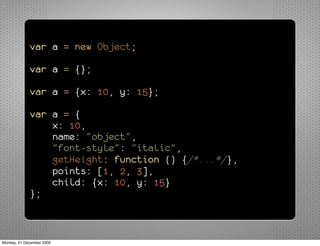 var a = new Object;

             var a = {};

             var a = {x: 10, y: 15};

             var a = {
                 x: 10,
                 name: "object",
                 "font-style": "italic",
                 getHeight: function () {/*...*/},
                 points: [1, 2, 3],
                 child: {x: 10, y: 15}
             };



Monday, 21 December 2009
 