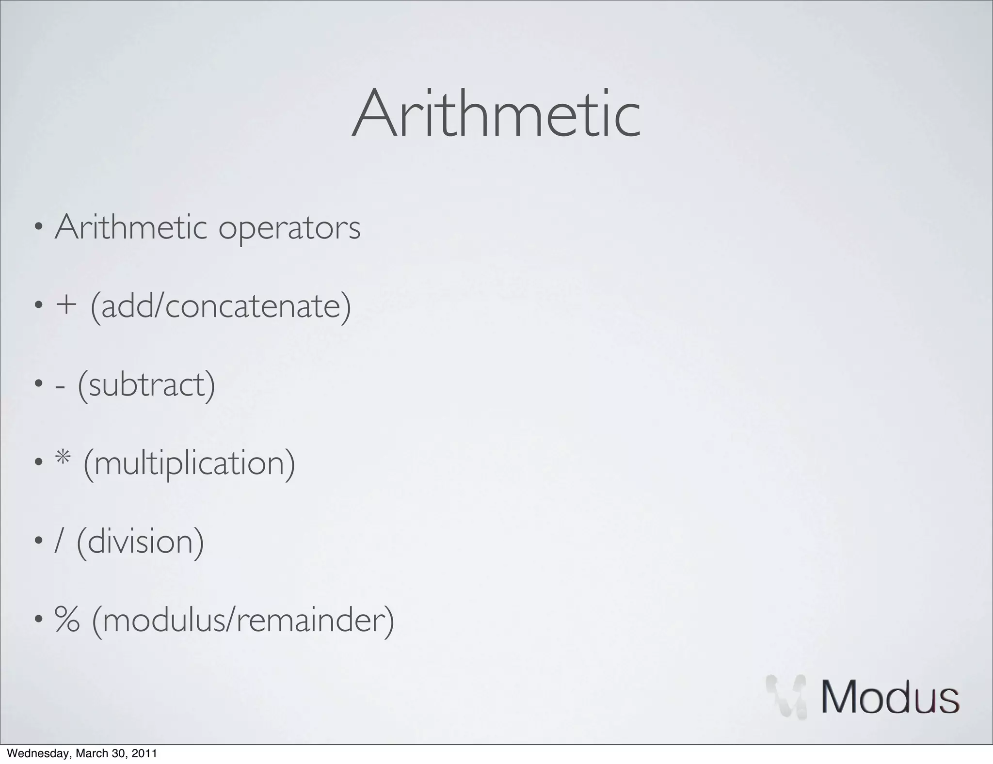 Arithmetic
    • Arithmetic            operators

    •+       (add/concatenate)

    •-     (subtract)

    •*      (multiplication)

    •/     (division)

    •%       (modulus/remainder)


Wednesday, March 30, 2011
 