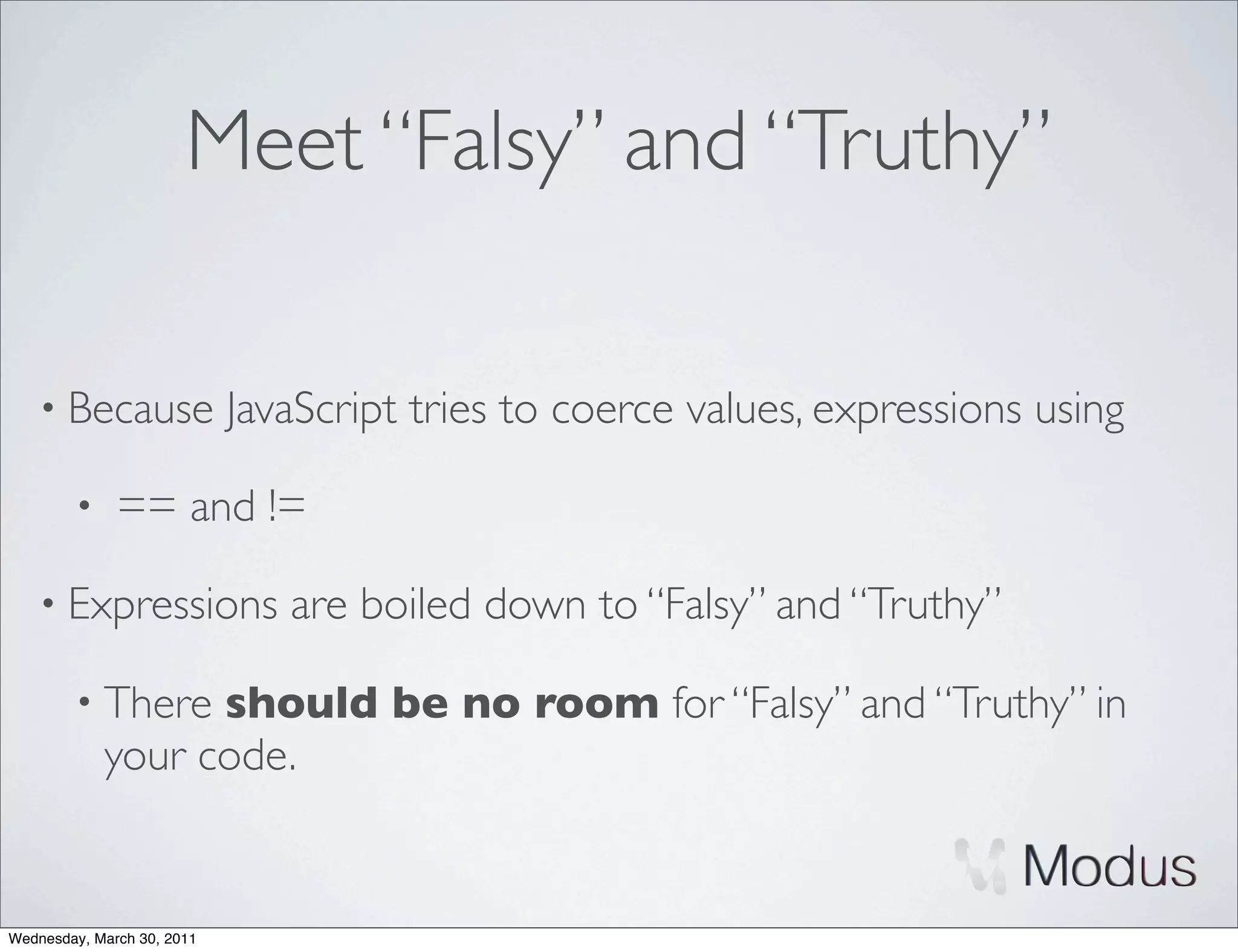 Meet “Falsy” and “Truthy”

    • Because               JavaScript tries to coerce values, expressions using

        •     == and !=

    • Expressions              are boiled down to “Falsy” and “Truthy”

        • There   should be no room for “Falsy” and “Truthy” in
            your code.


Wednesday, March 30, 2011
 