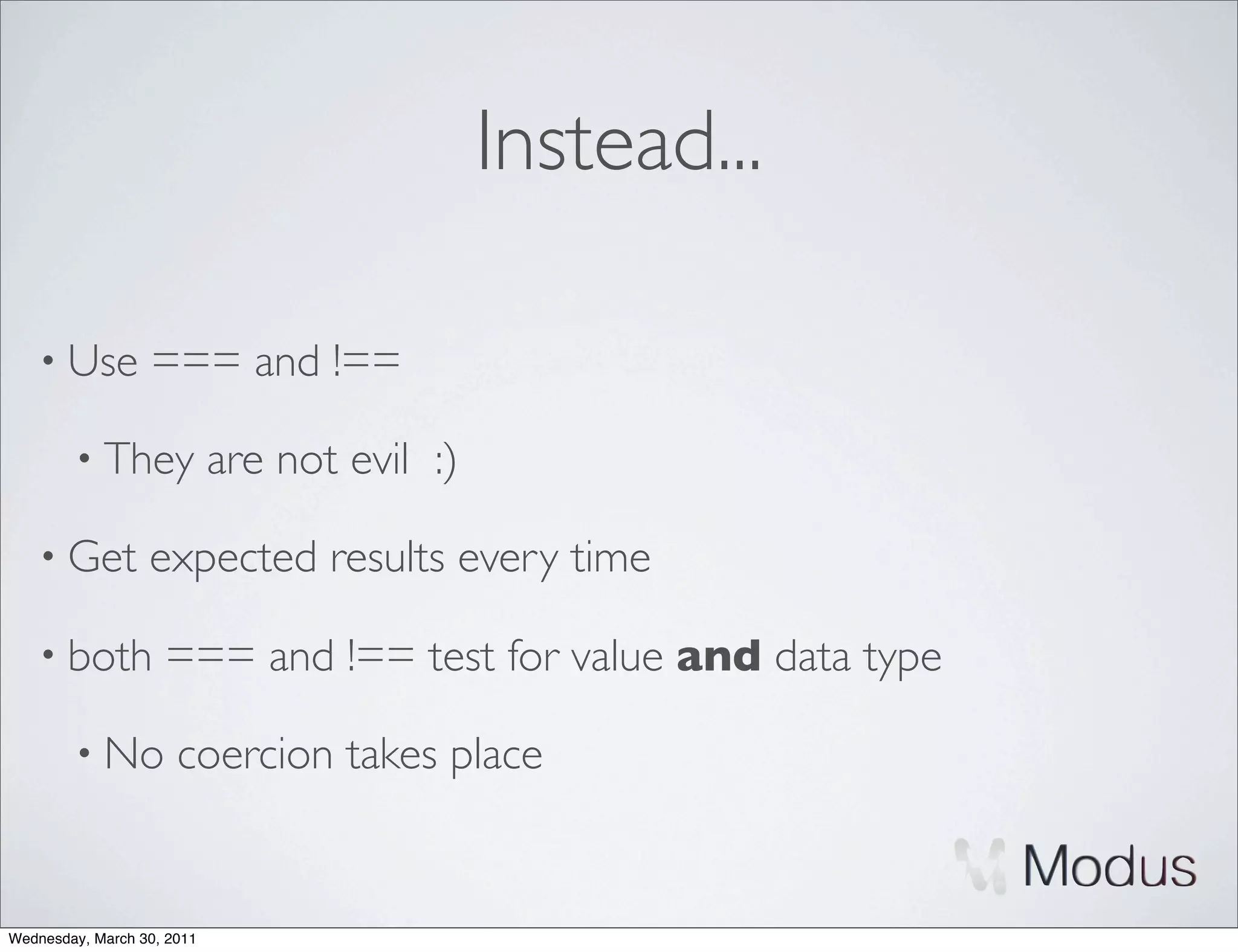 Instead...

    • Use         === and !==

        • They              are not evil :)

    • Get         expected results every time

    • both          === and !== test for value and data type

        • No          coercion takes place


Wednesday, March 30, 2011
 