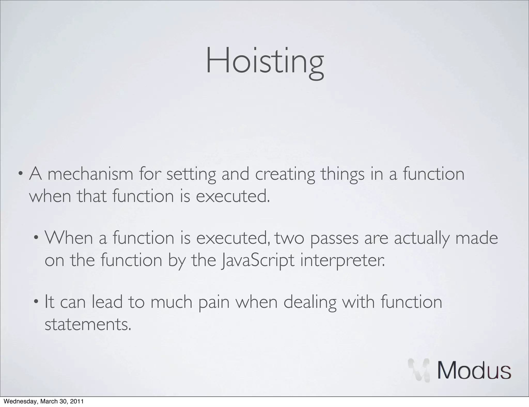 Hoisting

    •A  mechanism for setting and creating things in a function
       when that function is executed.

        • When     a function is executed, two passes are actually made
            on the function by the JavaScript interpreter.

        • It  can lead to much pain when dealing with function
            statements.


Wednesday, March 30, 2011
 