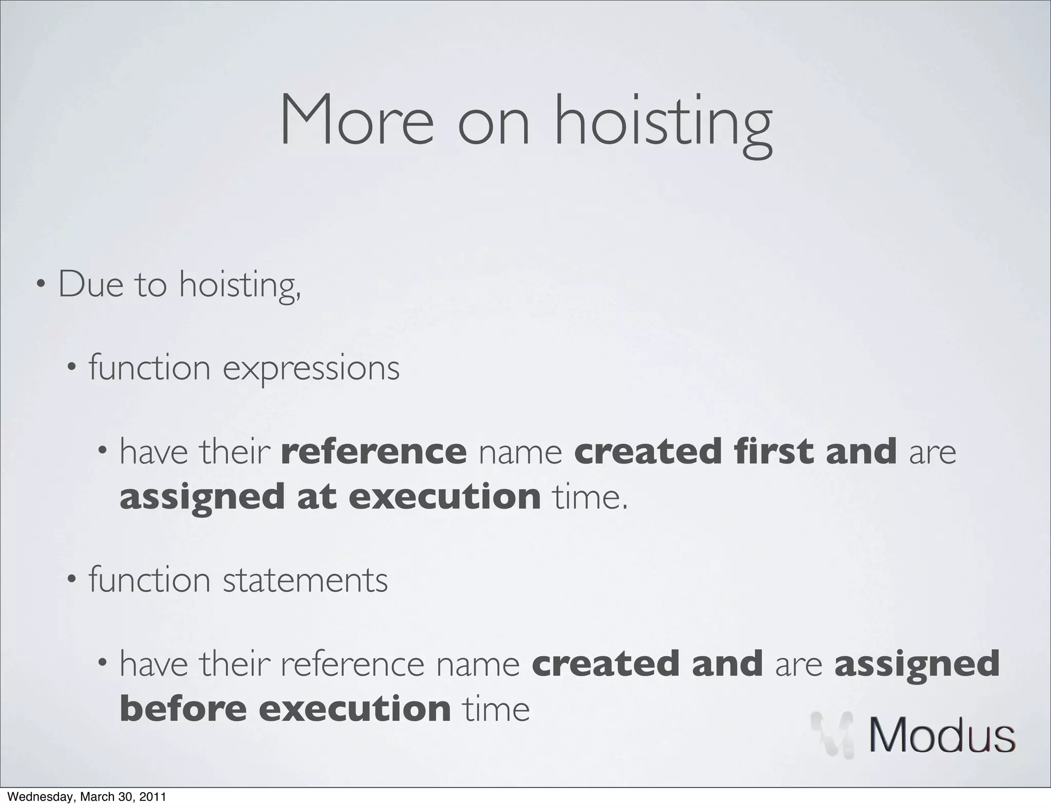 More on hoisting

    • Due          to hoisting,

        • function          expressions

             • have  their reference name created ﬁrst and are
                 assigned at execution time.

        • function          statements

             • have  their reference name created and are assigned
                 before execution time

Wednesday, March 30, 2011
 