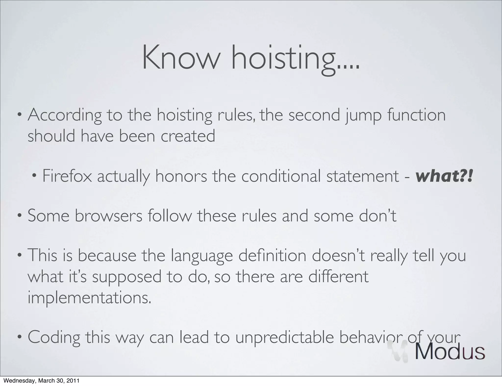 Know hoisting....
    • According  to the hoisting rules, the second jump function
       should have been created

        • Firefox            actually honors the conditional statement - what?!

    • Some             browsers follow these rules and some don’t

    • This is because the language deﬁnition doesn’t really tell you
       what it’s supposed to do, so there are different
       implementations.

    • Coding                this way can lead to unpredictable behavior of your

Wednesday, March 30, 2011
 