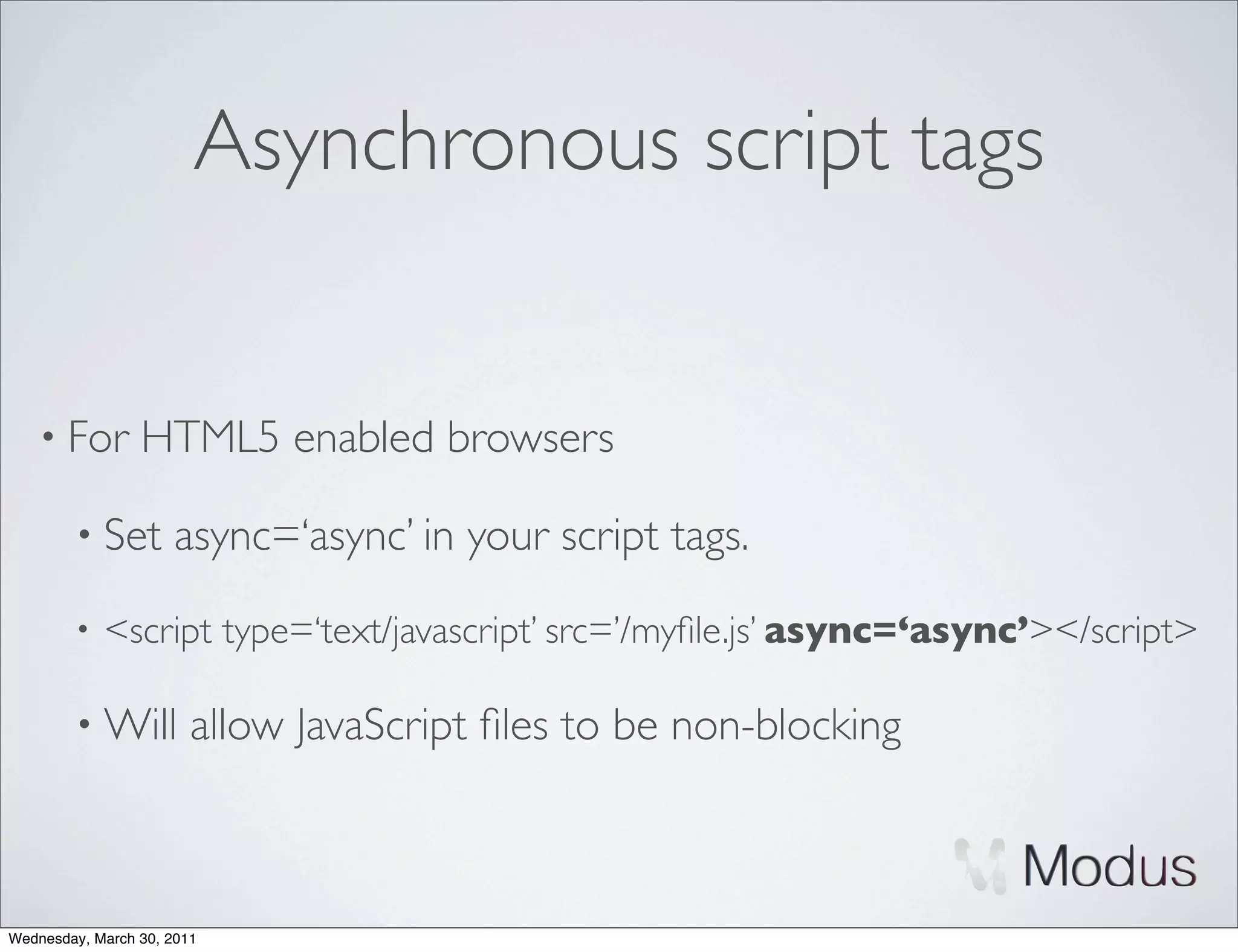 Asynchronous script tags


    • For        HTML5 enabled browsers

        • Set        async=‘async’ in your script tags.
        •   <script type=‘text/javascript’ src=’/myﬁle.js’ async=‘async’></script>

        • Will          allow JavaScript ﬁles to be non-blocking



Wednesday, March 30, 2011
 