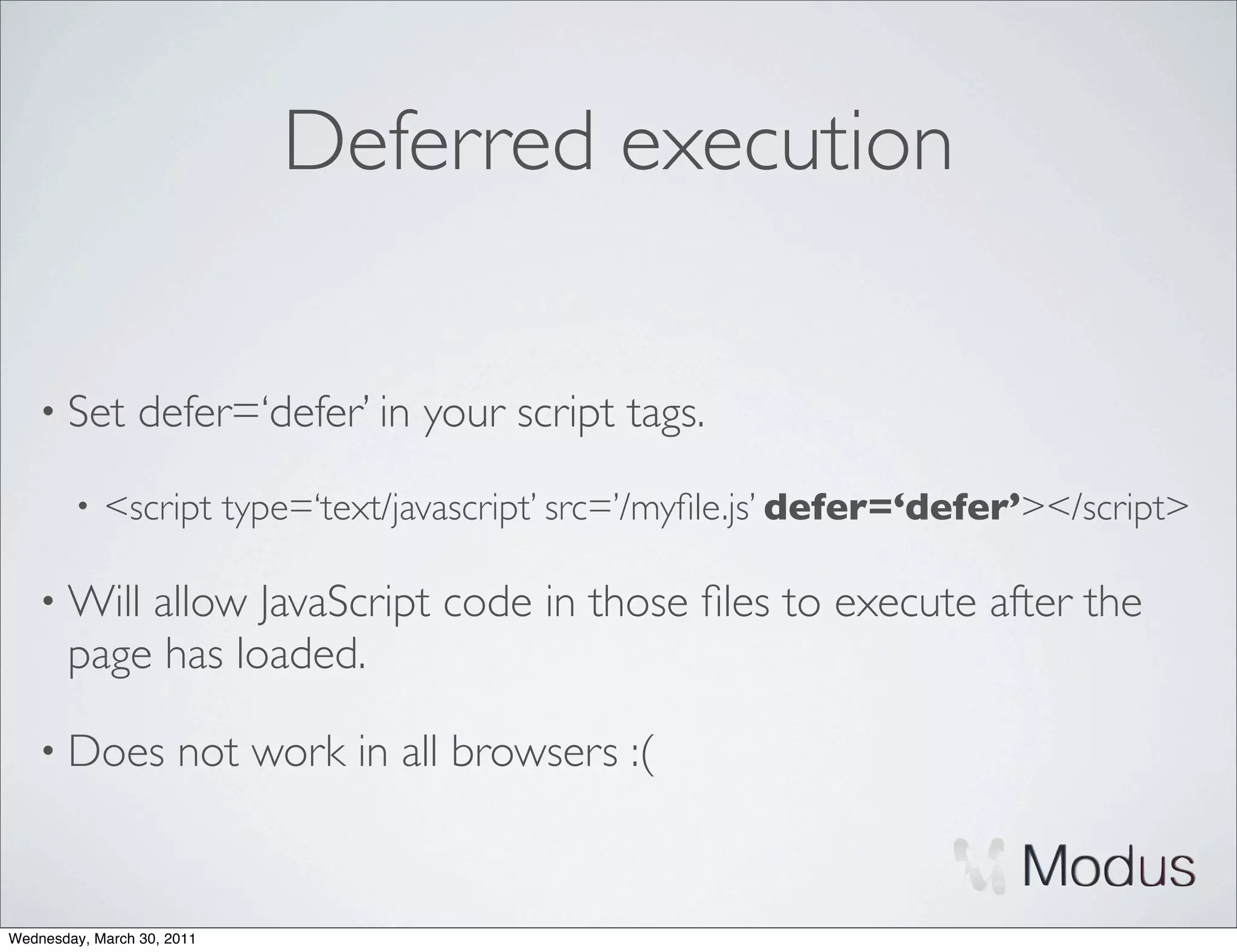 Deferred execution

    • Set        defer=‘defer’ in your script tags.
        •   <script type=‘text/javascript’ src=’/myﬁle.js’ defer=‘defer’></script>

    • Will allow JavaScript code in those ﬁles to execute after the
       page has loaded.

    • Does            not work in all browsers :(


Wednesday, March 30, 2011
 