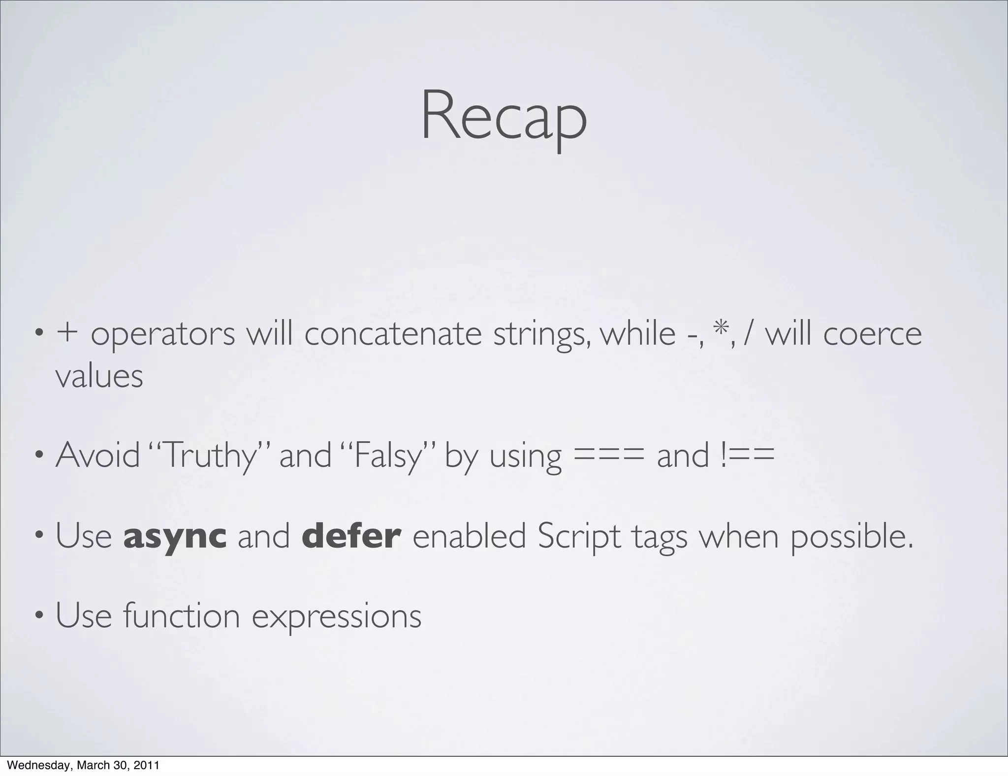 Recap

    •+   operators will concatenate strings, while -, *, / will coerce
       values

    • Avoid “Truthy” and “Falsy” by      using === and !==

    • Use         async and defer enabled Script tags when possible.

    • Use         function expressions


Wednesday, March 30, 2011
 