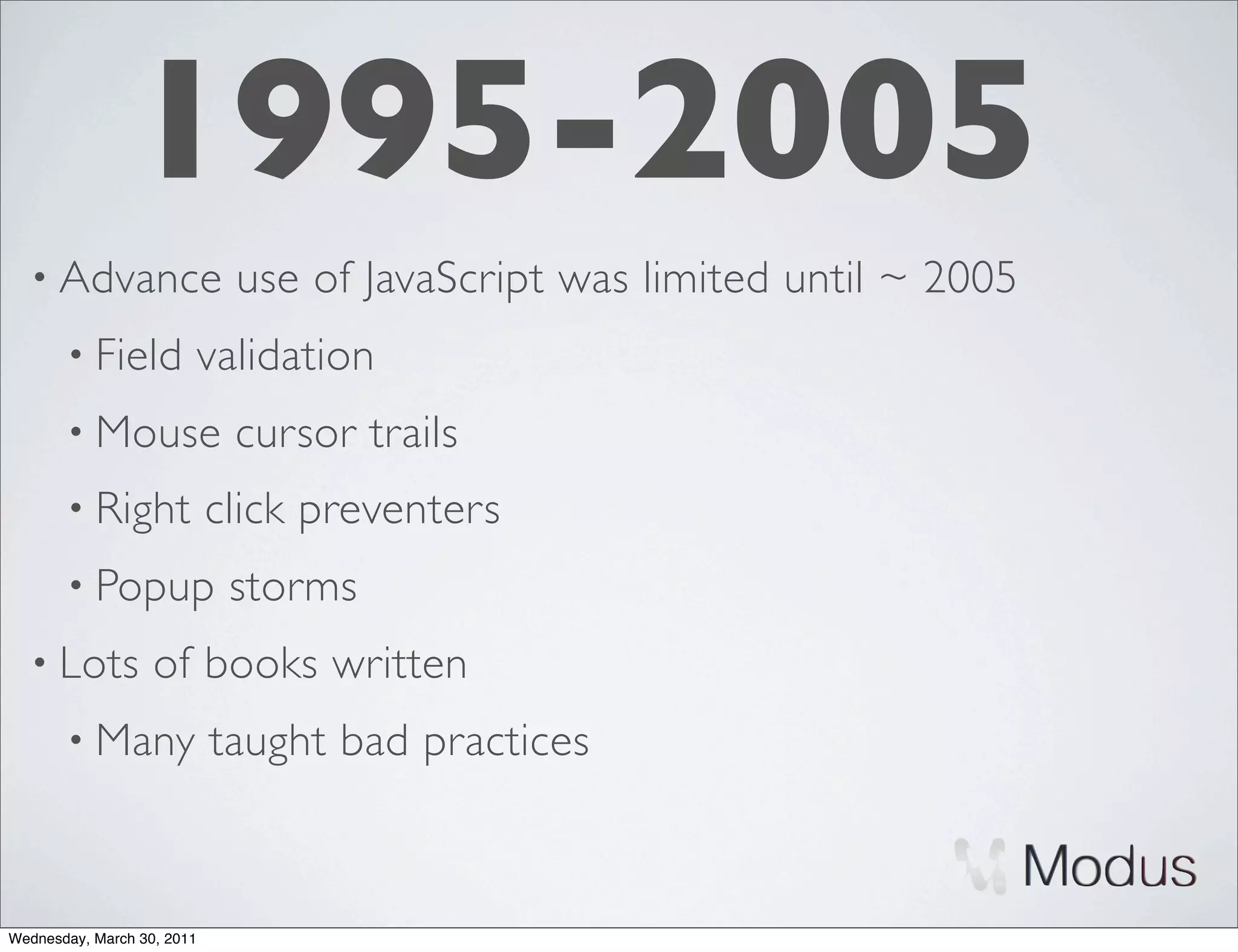 1995-2005
  • Advance                  use of JavaScript was limited until ~ 2005
       • Field          validation
       • Mouse               cursor trails
       • Right              click preventers
       • Popup               storms
  • Lots           of books written
       • Many               taught bad practices



Wednesday, March 30, 2011
 