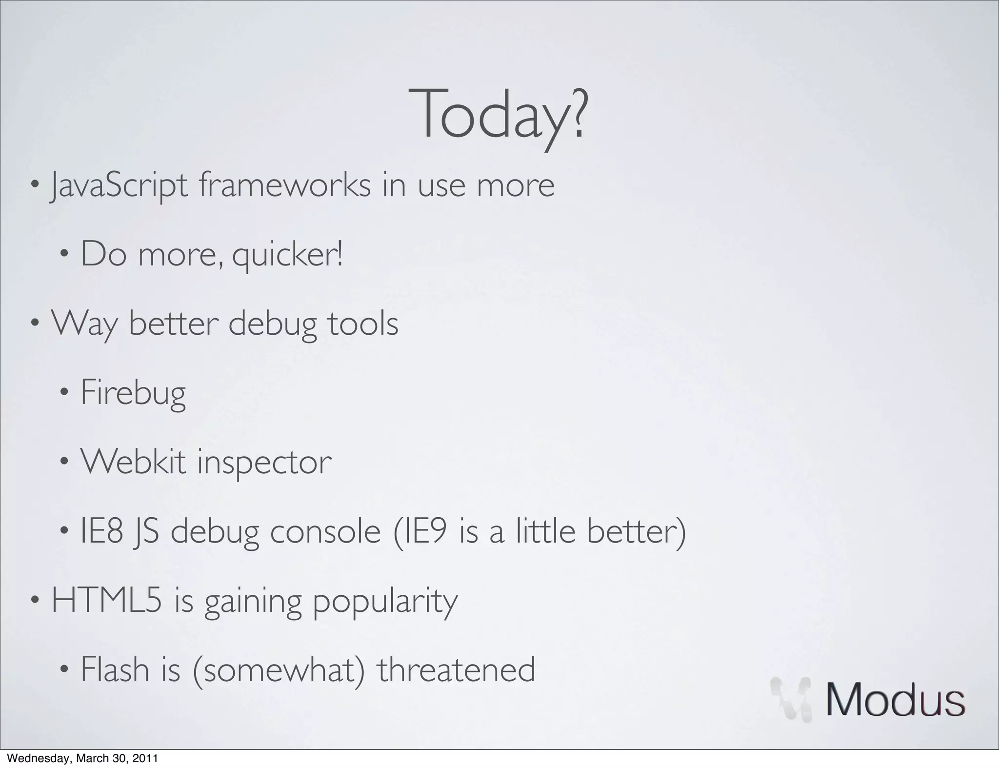 Today?
   • JavaScript               frameworks in use more
        • Do         more, quicker!
   • Way            better debug tools
        • Firebug

        • Webkit              inspector
        • IE8        JS debug console (IE9 is a little better)
   • HTML5                  is gaining popularity
        • Flash             is (somewhat) threatened

Wednesday, March 30, 2011
 