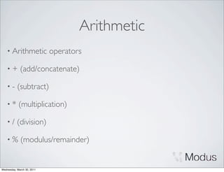 Arithmetic
    • Arithmetic            operators

    •+       (add/concatenate)

    •-     (subtract)

    •*      (multiplication)

    •/     (division)

    •%       (modulus/remainder)


Wednesday, March 30, 2011
 