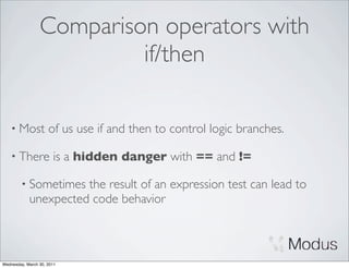 Comparison operators with
                          if/then

    • Most           of us use if and then to control logic branches.

    • There            is a hidden danger with == and !=

        • Sometimes   the result of an expression test can lead to
            unexpected code behavior



Wednesday, March 30, 2011
 