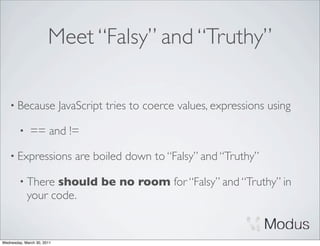 Meet “Falsy” and “Truthy”

    • Because               JavaScript tries to coerce values, expressions using

        •     == and !=

    • Expressions              are boiled down to “Falsy” and “Truthy”

        • There   should be no room for “Falsy” and “Truthy” in
            your code.


Wednesday, March 30, 2011
 