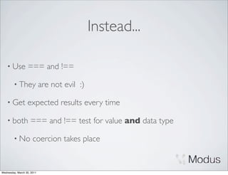 Instead...

    • Use         === and !==

        • They              are not evil :)

    • Get         expected results every time

    • both          === and !== test for value and data type

        • No          coercion takes place


Wednesday, March 30, 2011
 