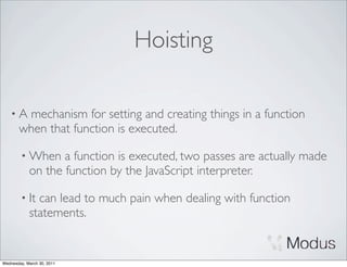 Hoisting

    •A  mechanism for setting and creating things in a function
       when that function is executed.

        • When     a function is executed, two passes are actually made
            on the function by the JavaScript interpreter.

        • It  can lead to much pain when dealing with function
            statements.


Wednesday, March 30, 2011
 
