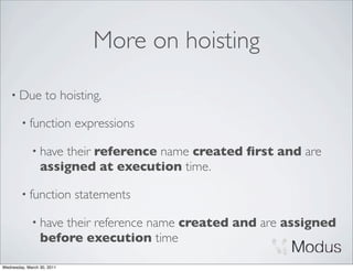 More on hoisting

    • Due          to hoisting,

        • function          expressions

             • have  their reference name created ﬁrst and are
                 assigned at execution time.

        • function          statements

             • have  their reference name created and are assigned
                 before execution time

Wednesday, March 30, 2011
 