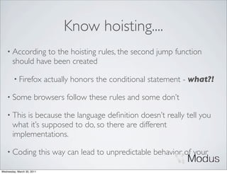 Know hoisting....
    • According  to the hoisting rules, the second jump function
       should have been created

        • Firefox            actually honors the conditional statement - what?!

    • Some             browsers follow these rules and some don’t

    • This is because the language deﬁnition doesn’t really tell you
       what it’s supposed to do, so there are different
       implementations.

    • Coding                this way can lead to unpredictable behavior of your

Wednesday, March 30, 2011
 