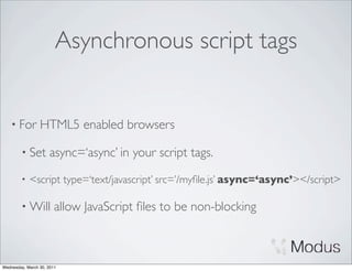 Asynchronous script tags


    • For        HTML5 enabled browsers

        • Set        async=‘async’ in your script tags.
        •   <script type=‘text/javascript’ src=’/myﬁle.js’ async=‘async’></script>

        • Will          allow JavaScript ﬁles to be non-blocking



Wednesday, March 30, 2011
 