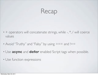 Recap

    •+   operators will concatenate strings, while -, *, / will coerce
       values

    • Avoid “Truthy” and “Falsy” by      using === and !==

    • Use         async and defer enabled Script tags when possible.

    • Use         function expressions


Wednesday, March 30, 2011
 