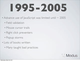 1995-2005
  • Advance                  use of JavaScript was limited until ~ 2005
       • Field          validation
       • Mouse               cursor trails
       • Right              click preventers
       • Popup               storms
  • Lots           of books written
       • Many               taught bad practices



Wednesday, March 30, 2011
 