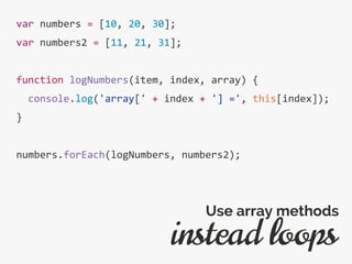 var numbers = [10, 20, 30];
var numbers2 = [11, 21, 31];
function logNumbers(item, index, array) {
console.log('array[' + index + '] =', this[index]);
}
numbers.forEach(logNumbers, numbers2);
instead loops
Use array methods
 