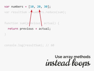 var numbers = [10, 20, 30];
var resultSum = numbers.reduce(sum);
function sum(previous, actual) {
return previous + actual;
}
console.log(resultSum); // 60
instead loops
Use array methods
 