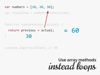 var numbers = [10, 20, 30];
var resultSum = numbers.reduce(sum);
function sum(previous, actual) {
return previous + actual;
}
console.log(resultSum); // 60
instead loops
Use array methods
= 60
30
 