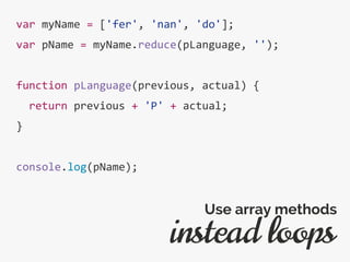 var myName = ['fer', 'nan', 'do'];
var pName = myName.reduce(pLanguage, '');
function pLanguage(previous, actual) {
return previous + 'P' + actual;
}
console.log(pName);
instead loops
Use array methods
 